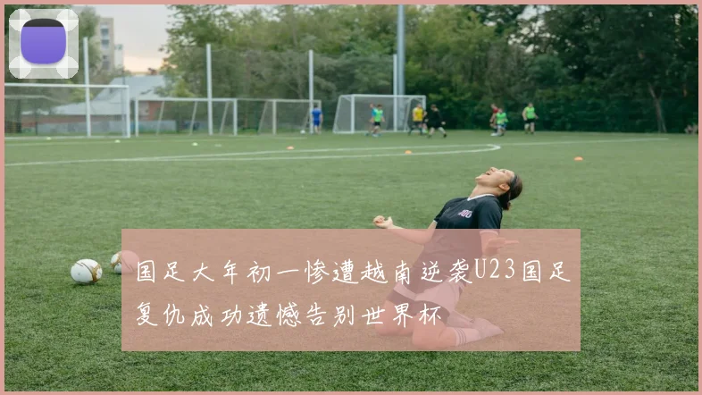 国足大年初一惨遭越南逆袭U23国足复仇成功遗憾告别世界杯