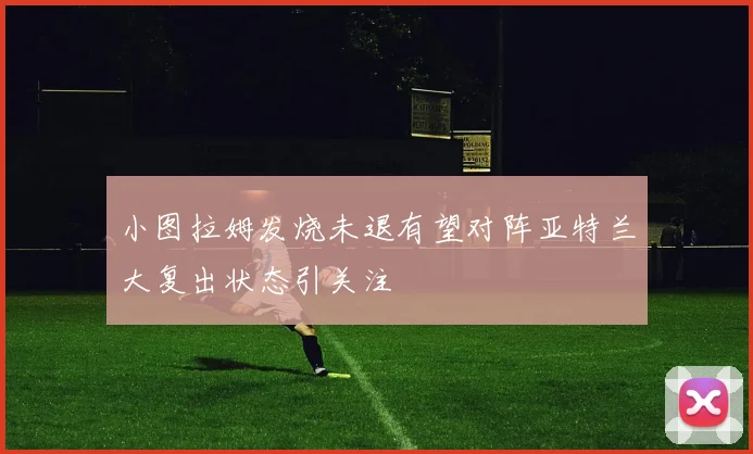 小图拉姆发烧未退有望对阵亚特兰大复出状态引关注