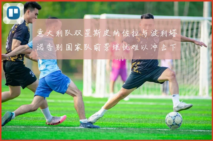 意大利队双星斯皮纳佐拉与波利塔诺告别国家队前景堪忧难以冲击下届世界杯