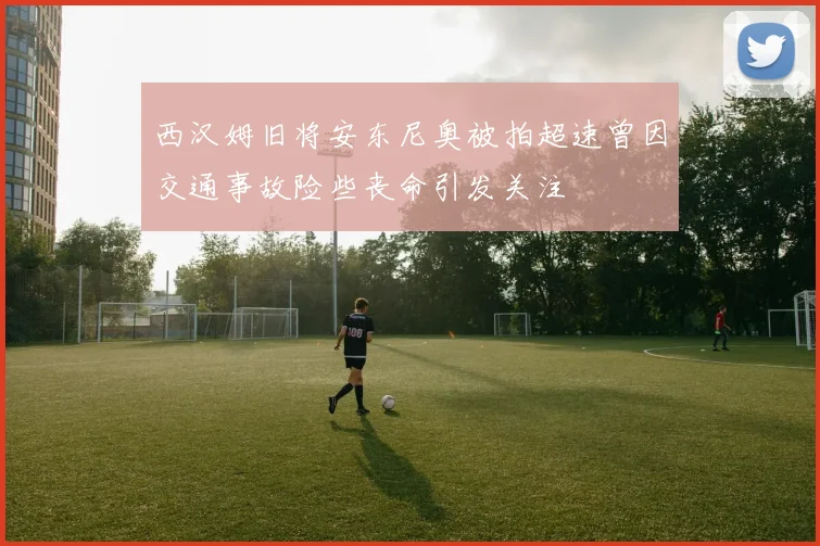 西汉姆旧将安东尼奥被拍超速曾因交通事故险些丧命引发关注