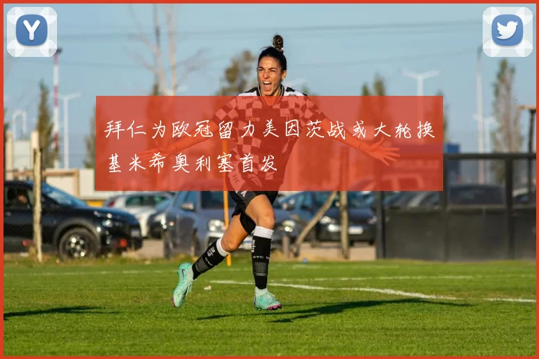 拜仁为欧冠留力美因茨战或大轮换基米希奥利塞首发