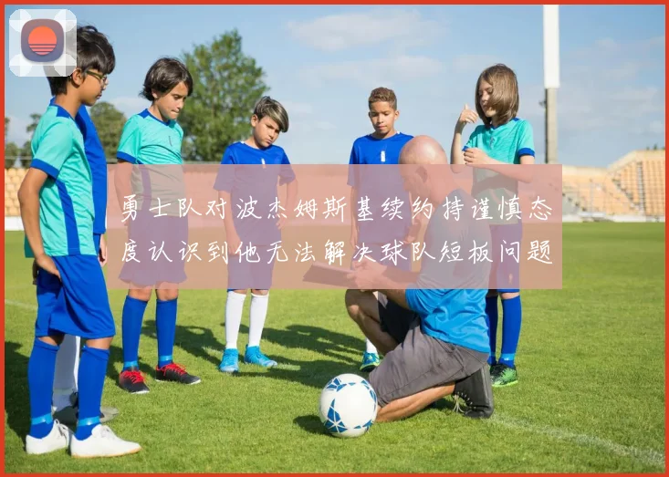 勇士队对波杰姆斯基续约持谨慎态度认识到他无法解决球队短板问题