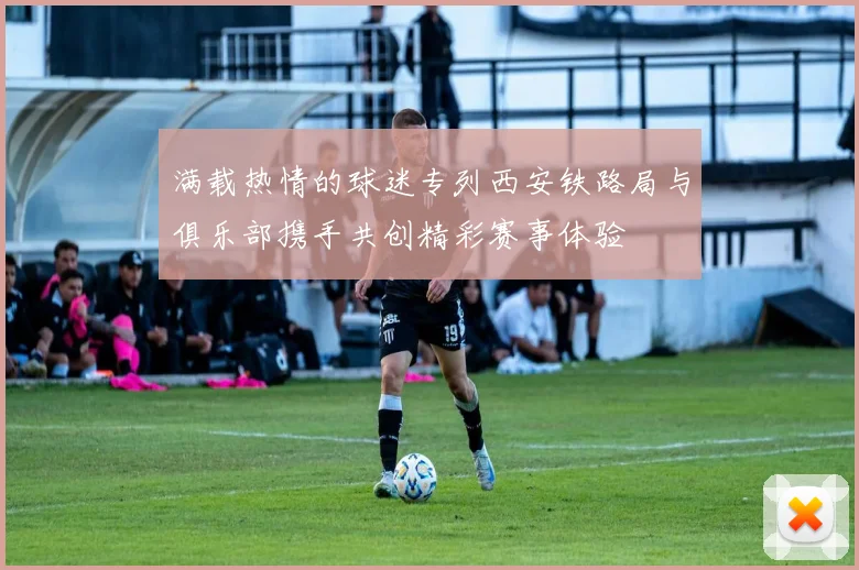 满载热情的球迷专列西安铁路局与俱乐部携手共创精彩赛事体验