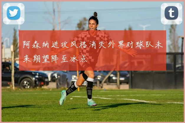 阿森纳进攻风格消失外界对球队未来期望降至冰点