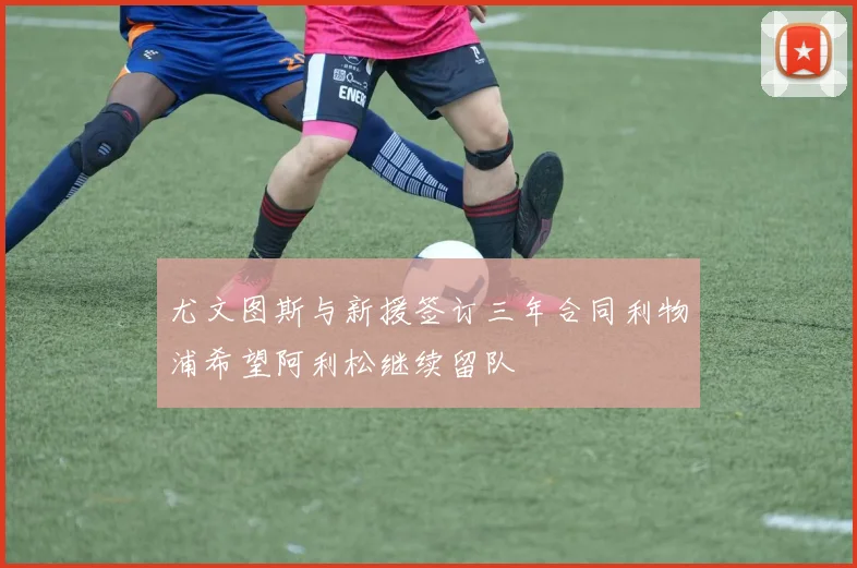 尤文图斯与新援签订三年合同利物浦希望阿利松继续留队