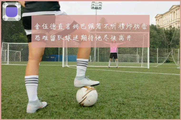 舍伍德直言姆巴佩若不听穆帅劝告恐难留队球迷期待他尽快离开