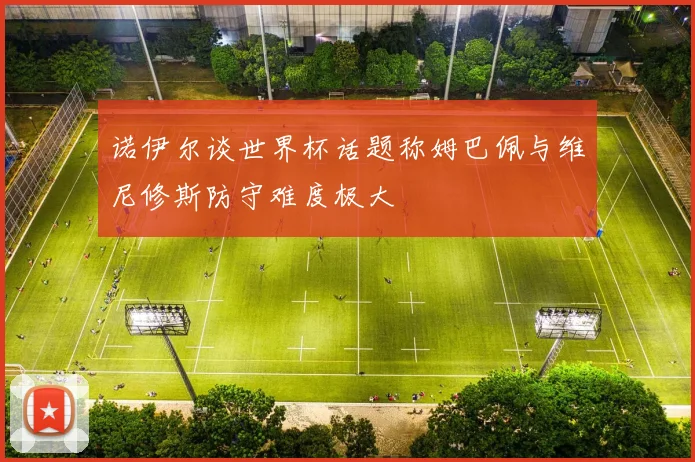 诺伊尔谈世界杯话题称姆巴佩与维尼修斯防守难度极大