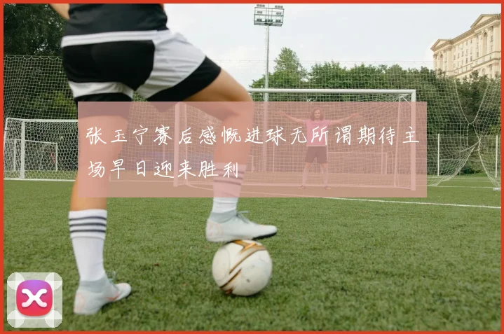 张玉宁赛后感慨进球无所谓期待主场早日迎来胜利