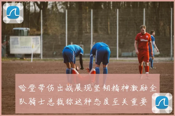 哈登带伤出战展现坚韧精神激励全队骑士总裁称这种态度至关重要