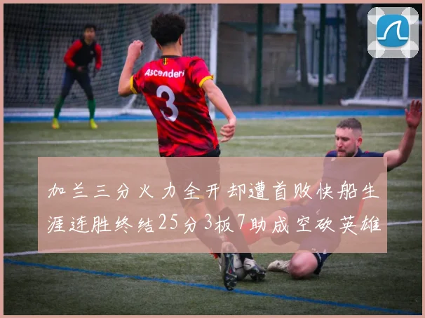 加兰三分火力全开却遭首败快船生涯连胜终结25分3板7助成空砍英雄