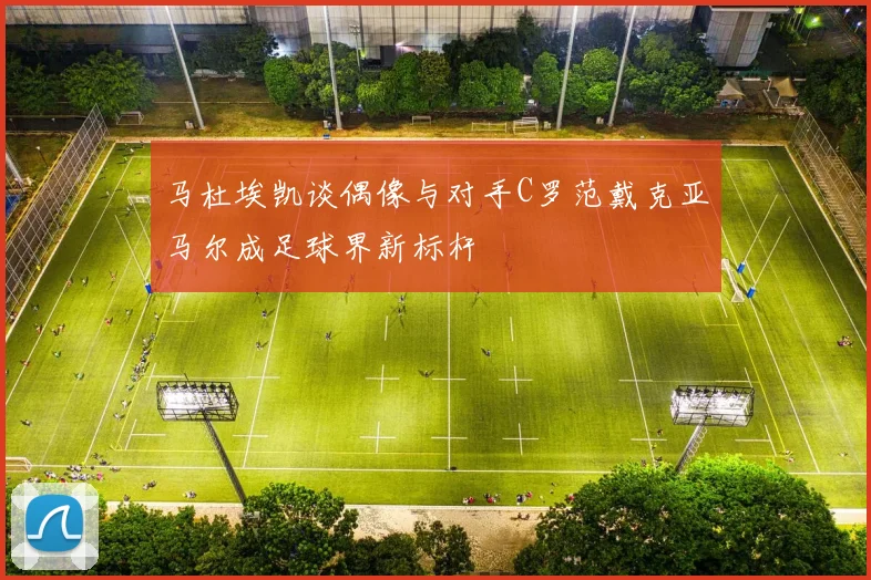 马杜埃凯谈偶像与对手C罗范戴克亚马尔成足球界新标杆