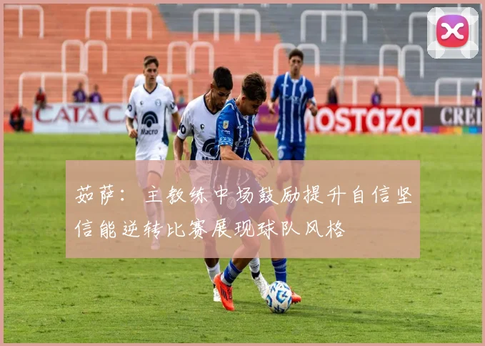 茹萨：主教练中场鼓励提升自信坚信能逆转比赛展现球队风格