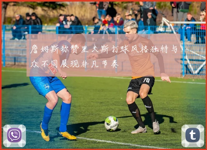 詹姆斯称赞里夫斯打球风格独特与众不同展现非凡节奏