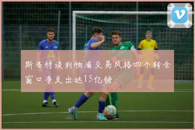 斯洛特谈利物浦交易风格四个转会窗口净支出达15亿镑