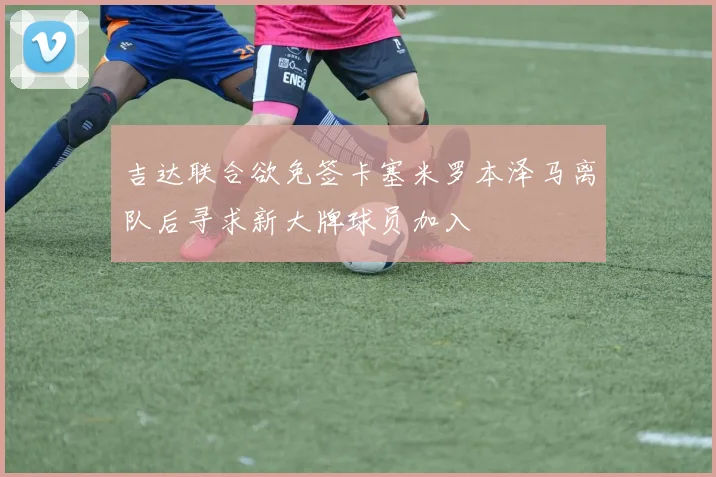 吉达联合欲免签卡塞米罗本泽马离队后寻求新大牌球员加入