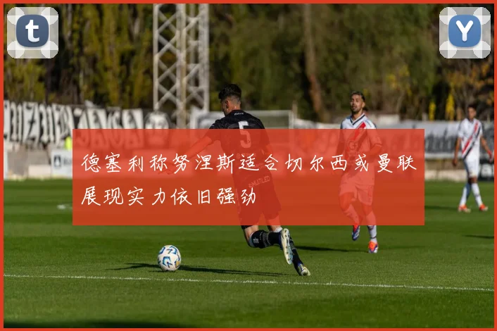德塞利称努涅斯适合切尔西或曼联展现实力依旧强劲