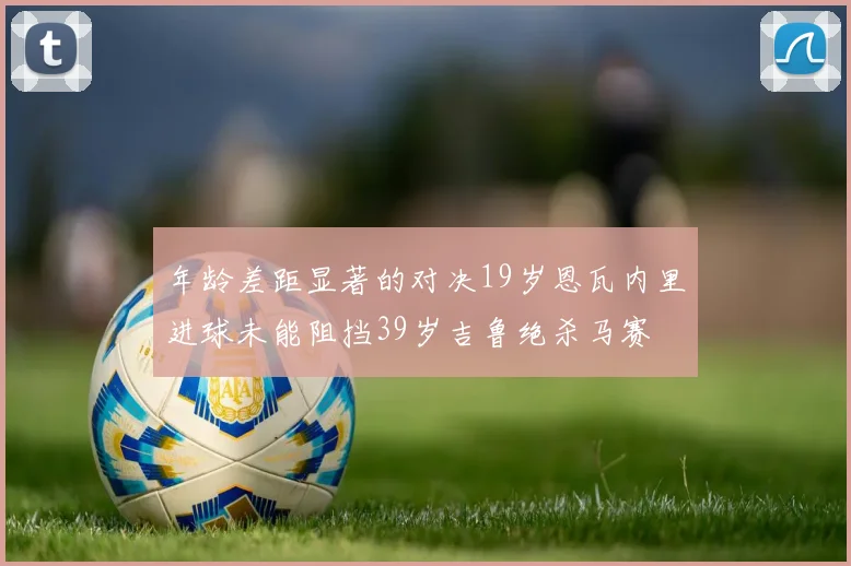 年龄差距显著的对决19岁恩瓦内里进球未能阻挡39岁吉鲁绝杀马赛