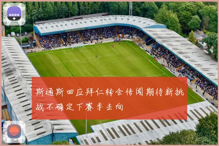 斯通斯回应拜仁转会传闻期待新挑战不确定下赛季去向