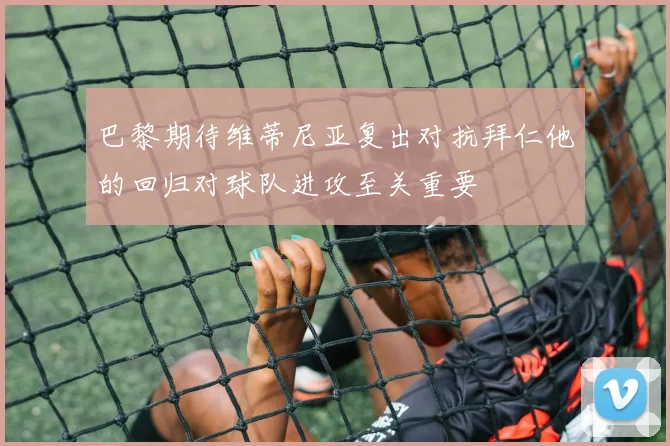巴黎期待维蒂尼亚复出对抗拜仁他的回归对球队进攻至关重要