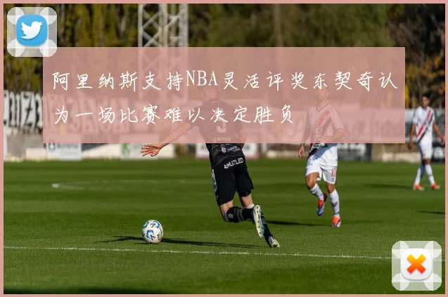 阿里纳斯支持NBA灵活评奖东契奇认为一场比赛难以决定胜负