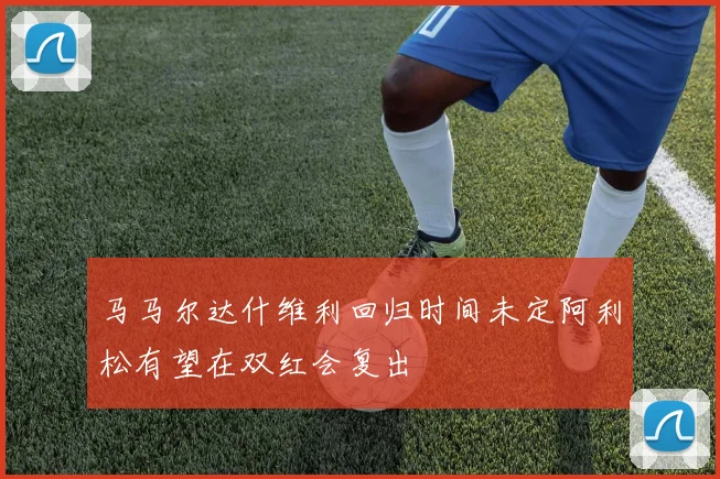马马尔达什维利回归时间未定阿利松有望在双红会复出